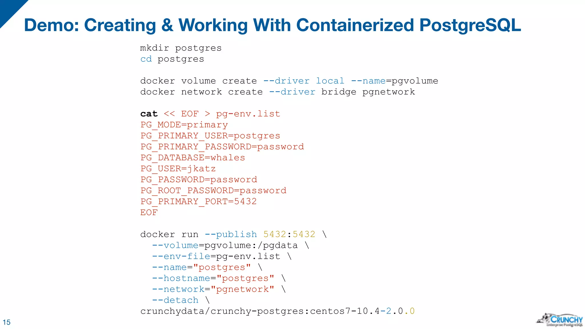 Demo: Creating & Working With Containerized PostgreSQL 15 mkdir postgres cd postgres docker volume create --driver local --name=pgvolume docker network create --driver bridge pgnetwork cat << EOF > pg-env.list PG_MODE=primary PG_PRIMARY_USER=postgres PG_PRIMARY_PASSWORD=password PG_DATABASE=whales PG_USER=jkatz PG_PASSWORD=password PG_ROOT_PASSWORD=password PG_PRIMARY_PORT=5432 EOF docker run --publish 5432:5432 --volume=pgvolume:/pgdata --env-file=pg-env.list --name="postgres" --hostname="postgres" --network="pgnetwork" --detach crunchydata/crunchy-postgres:centos7-10.4-2.0.0 