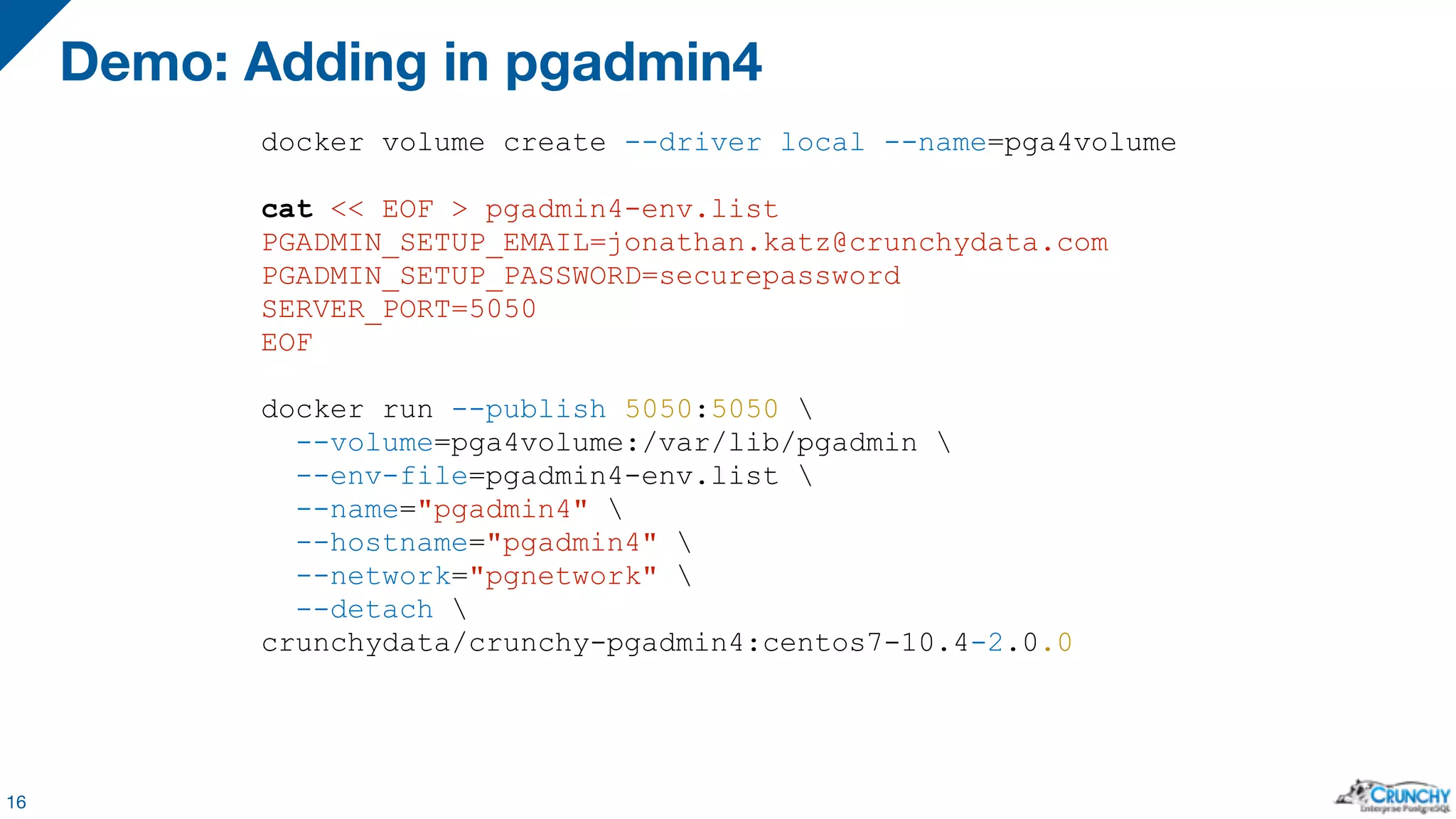 Demo: Adding in pgadmin4 16 docker volume create --driver local --name=pga4volume cat << EOF > pgadmin4-env.list PGADMIN_SETUP_EMAIL=jonathan.katz@crunchydata.com PGADMIN_SETUP_PASSWORD=securepassword SERVER_PORT=5050 EOF docker run --publish 5050:5050 --volume=pga4volume:/var/lib/pgadmin --env-file=pgadmin4-env.list --name="pgadmin4" --hostname="pgadmin4" --network="pgnetwork" --detach crunchydata/crunchy-pgadmin4:centos7-10.4-2.0.0 
