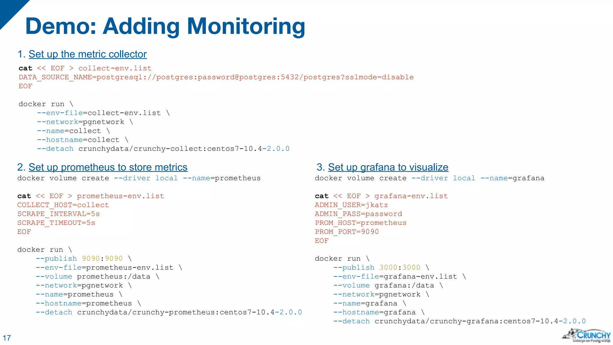 Demo: Adding Monitoring 17 cat << EOF > collect-env.list DATA_SOURCE_NAME=postgresql://postgres:password@postgres:5432/postgres?sslmode=disable EOF docker run --env-file=collect-env.list --network=pgnetwork --name=collect --hostname=collect --detach crunchydata/crunchy-collect:centos7-10.4-2.0.0 docker volume create --driver local --name=prometheus cat << EOF > prometheus-env.list COLLECT_HOST=collect SCRAPE_INTERVAL=5s SCRAPE_TIMEOUT=5s EOF docker run --publish 9090:9090 --env-file=prometheus-env.list --volume prometheus:/data --network=pgnetwork --name=prometheus --hostname=prometheus --detach crunchydata/crunchy-prometheus:centos7-10.4-2.0.0 docker volume create --driver local --name=grafana cat << EOF > grafana-env.list ADMIN_USER=jkatz ADMIN_PASS=password PROM_HOST=prometheus PROM_PORT=9090 EOF docker run --publish 3000:3000 --env-file=grafana-env.list --volume grafana:/data --network=pgnetwork --name=grafana --hostname=grafana --detach crunchydata/crunchy-grafana:centos7-10.4-2.0.0 1. Set up the metric collector 2. Set up prometheus to store metrics 3. Set up grafana to visualize 
