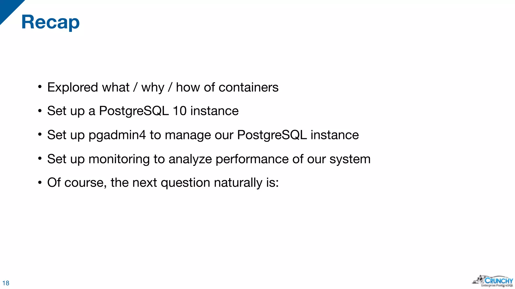 • Explored what / why / how of containers • Set up a PostgreSQL 10 instance • Set up pgadmin4 to manage our PostgreSQL instance • Set up monitoring to analyze performance of our system • Of course, the next question naturally is: Recap 18 