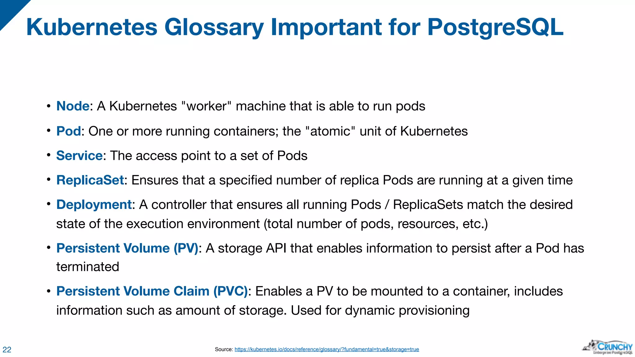 • Node: A Kubernetes "worker" machine that is able to run pods • Pod: One or more running containers; the "atomic" unit of Kubernetes • Service: The access point to a set of Pods • ReplicaSet: Ensures that a specified number of replica Pods are running at a given time • Deployment: A controller that ensures all running Pods / ReplicaSets match the desired state of the execution environment (total number of pods, resources, etc.) • Persistent Volume (PV): A storage API that enables information to persist after a Pod has terminated • Persistent Volume Claim (PVC): Enables a PV to be mounted to a container, includes information such as amount of storage. Used for dynamic provisioning Kubernetes Glossary Important for PostgreSQL 22 Source: https://kubernetes.io/docs/reference/glossary/?fundamental=true&storage=true 