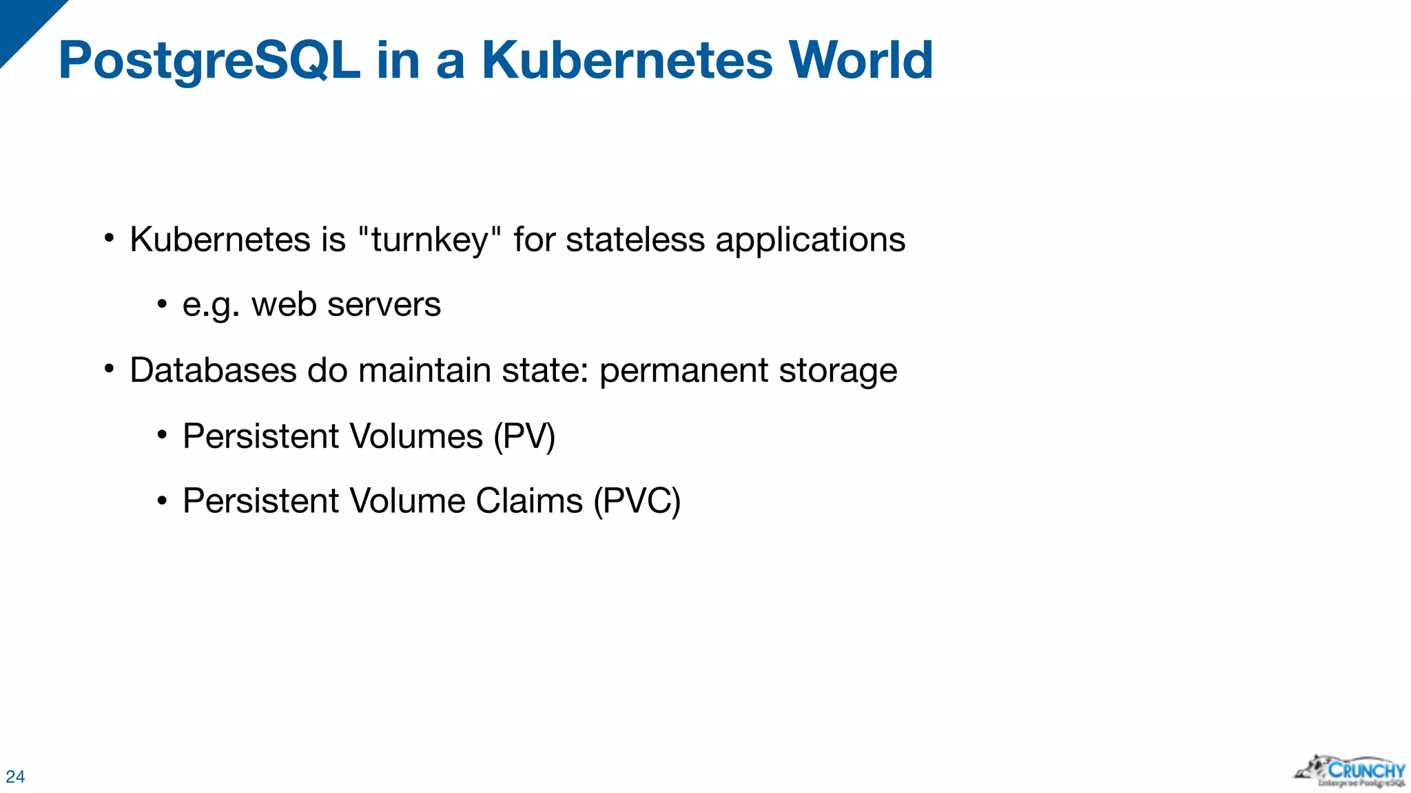 • Kubernetes is "turnkey" for stateless applications • e.g. web servers • Databases do maintain state: permanent storage • Persistent Volumes (PV) • Persistent Volume Claims (PVC) PostgreSQL in a Kubernetes World 24 