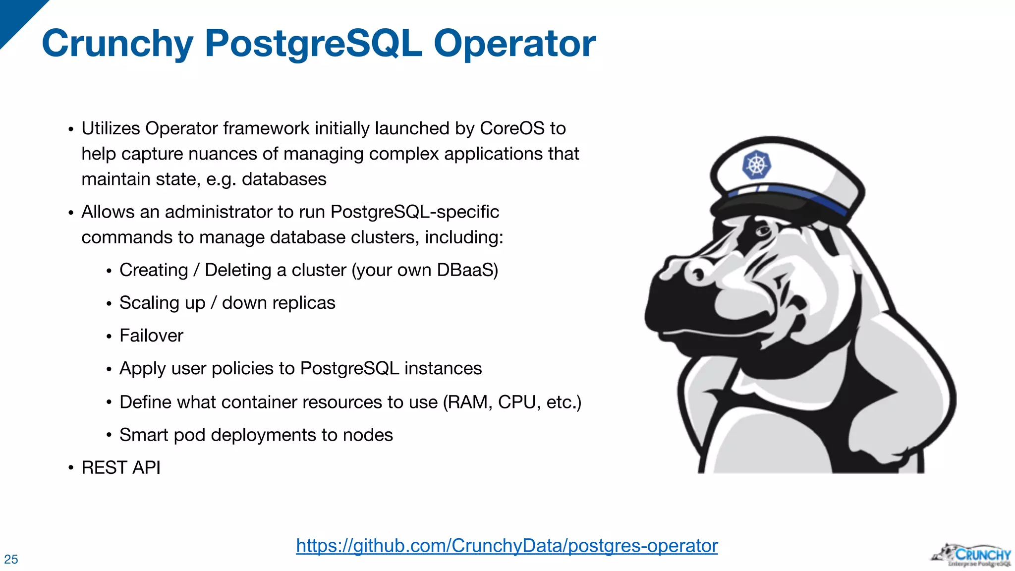 • Utilizes Operator framework initially launched by CoreOS to help capture nuances of managing complex applications that maintain state, e.g. databases • Allows an administrator to run PostgreSQL-specific commands to manage database clusters, including: • Creating / Deleting a cluster (your own DBaaS) • Scaling up / down replicas • Failover • Apply user policies to PostgreSQL instances • Define what container resources to use (RAM, CPU, etc.) • Smart pod deployments to nodes • REST API Crunchy PostgreSQL Operator 25 https://github.com/CrunchyData/postgres-operator 