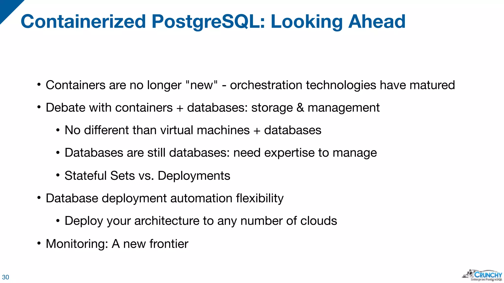 • Containers are no longer "new" - orchestration technologies have matured • Debate with containers + databases: storage & management • No different than virtual machines + databases • Databases are still databases: need expertise to manage • Stateful Sets vs. Deployments • Database deployment automation flexibility • Deploy your architecture to any number of clouds • Monitoring: A new frontier Containerized PostgreSQL: Looking Ahead 30 