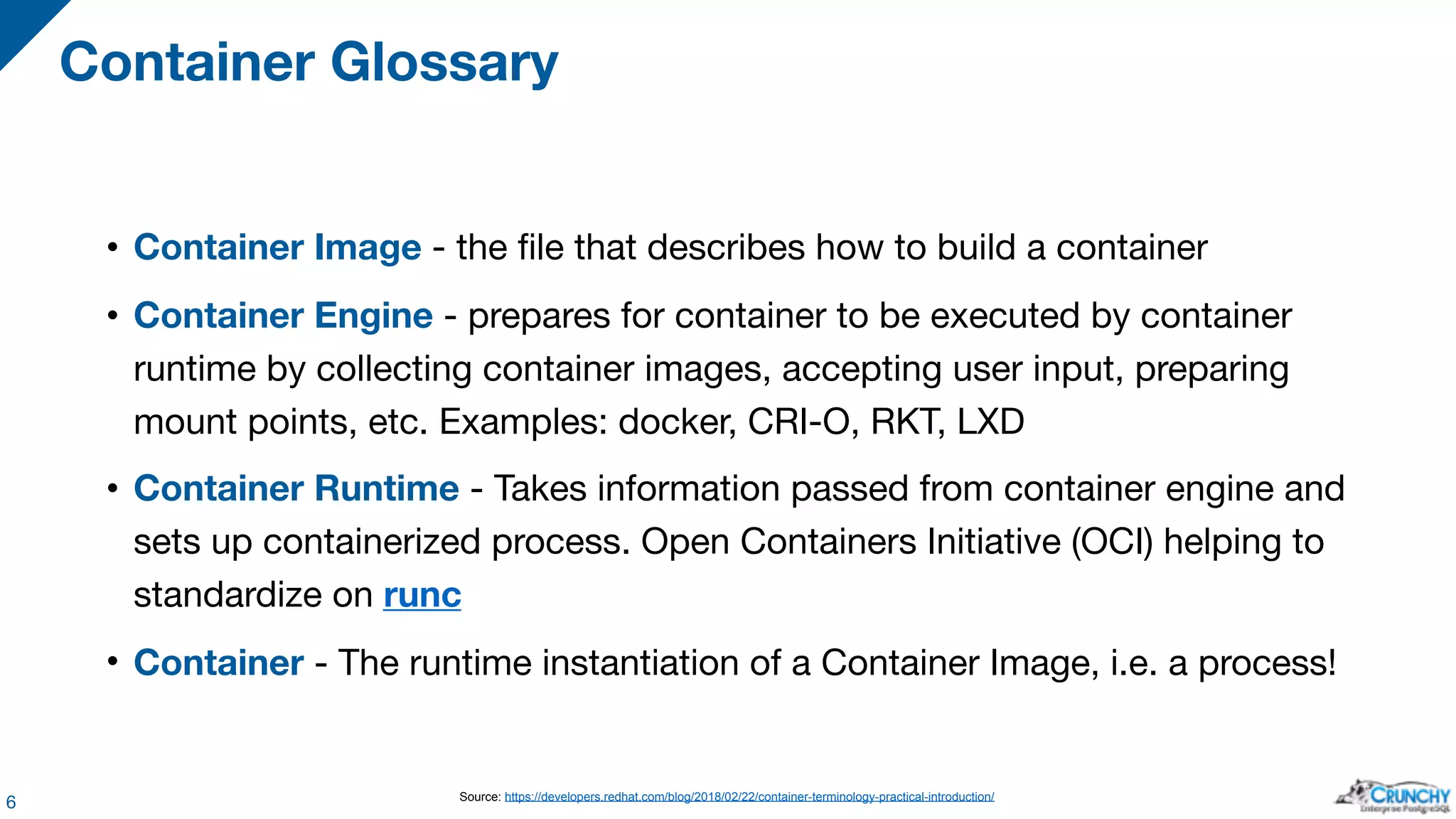 • Container Image - the file that describes how to build a container • Container Engine - prepares for container to be executed by container runtime by collecting container images, accepting user input, preparing mount points, etc. Examples: docker, CRI-O, RKT, LXD • Container Runtime - Takes information passed from container engine and sets up containerized process. Open Containers Initiative (OCI) helping to standardize on runc • Container - The runtime instantiation of a Container Image, i.e. a process! Container Glossary 6 Source: https://developers.redhat.com/blog/2018/02/22/container-terminology-practical-introduction/ 