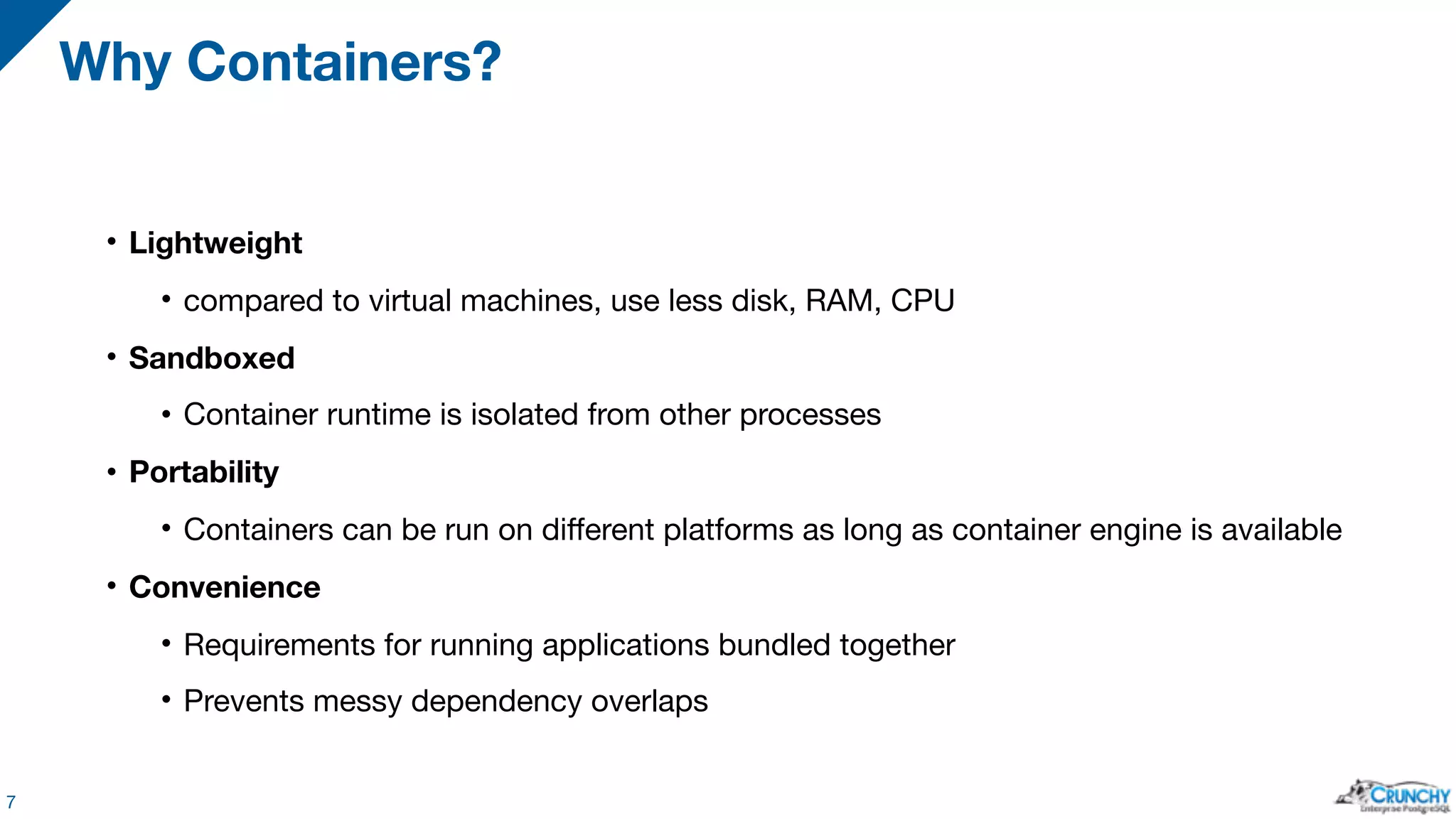 • Lightweight • compared to virtual machines, use less disk, RAM, CPU • Sandboxed • Container runtime is isolated from other processes • Portability • Containers can be run on different platforms as long as container engine is available • Convenience • Requirements for running applications bundled together • Prevents messy dependency overlaps Why Containers? 7 