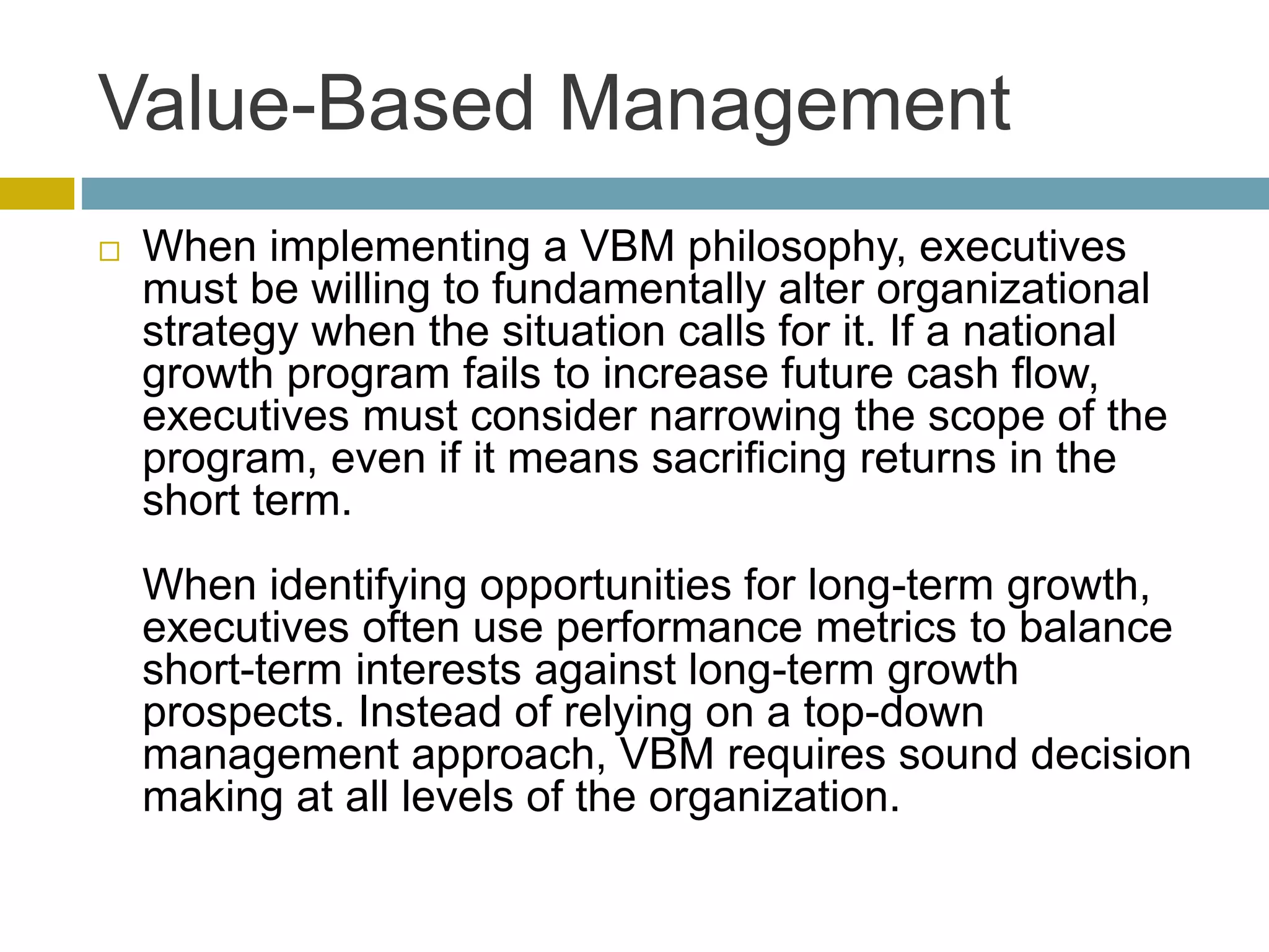Value-Based Management
 When implementing a VBM philosophy, executives
must be willing to fundamentally alter organizational
strategy when the situation calls for it. If a national
growth program fails to increase future cash flow,
executives must consider narrowing the scope of the
program, even if it means sacrificing returns in the
short term.
When identifying opportunities for long-term growth,
executives often use performance metrics to balance
short-term interests against long-term growth
prospects. Instead of relying on a top-down
management approach, VBM requires sound decision
making at all levels of the organization.
 