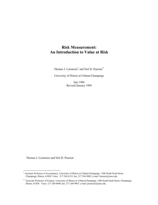Risk Measurement: 
An Introduction to Value at Risk 
Thomas J. Linsmeier* and Neil D. Pearson** 
University of Illinois at Urbana-Champaign 
July 1996 
Revised January 1999 
Ó Thomas J. Linsmeier and Neil D. Pearson 
* Assistant Professor of Accountancy, University of Illinois at Urbana-Champaign, 1206 South Sixth Street, 
Champaign, Illinois, 61820. Voice: 217 244 6153; fax: 217 244 0902; e-mail: linsmeie@uiuc.edu. 
** Associate Professor of Finance, University of Illinois at Urbana-Champaign, 1206 South Sixth Street, Champaign, 
Illinois, 61820. Voice: 217 244 0490; fax: 217 244 9867; e-mail: pearson2@uiuc.edu. 
 
