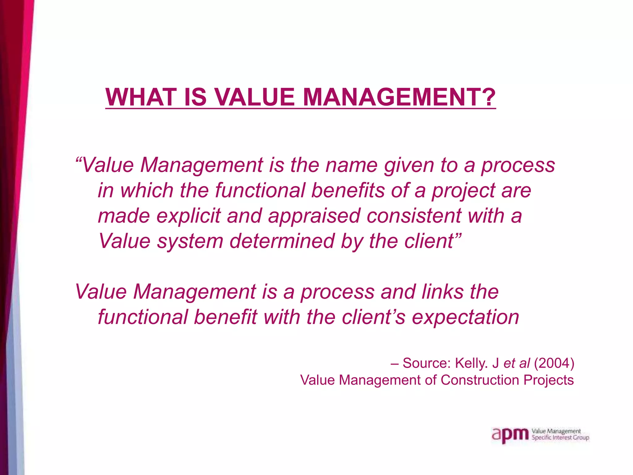 WHAT IS VALUE MANAGEMENT?
“Value Management is the name given to a process
in which the functional benefits of a project are
made explicit and appraised consistent with a
Value system determined by the client”
Value Management is a process and links the
functional benefit with the client’s expectation
– Source: Kelly. J et al (2004)
Value Management of Construction Projects
 