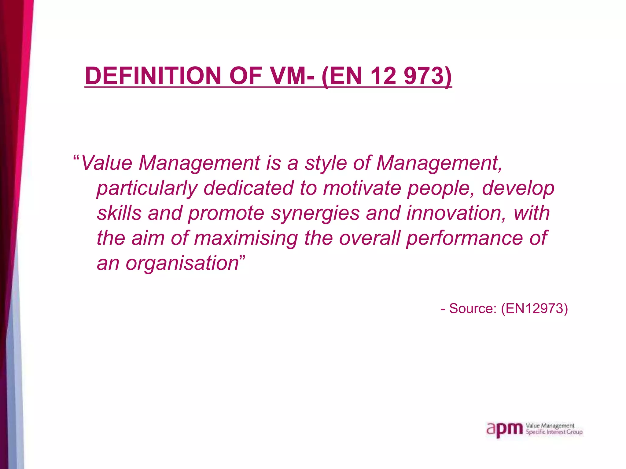 DEFINITION OF VM- (EN 12 973)
“Value Management is a style of Management,
particularly dedicated to motivate people, develop
skills and promote synergies and innovation, with
the aim of maximising the overall performance of
an organisation”
- Source: (EN12973)
 