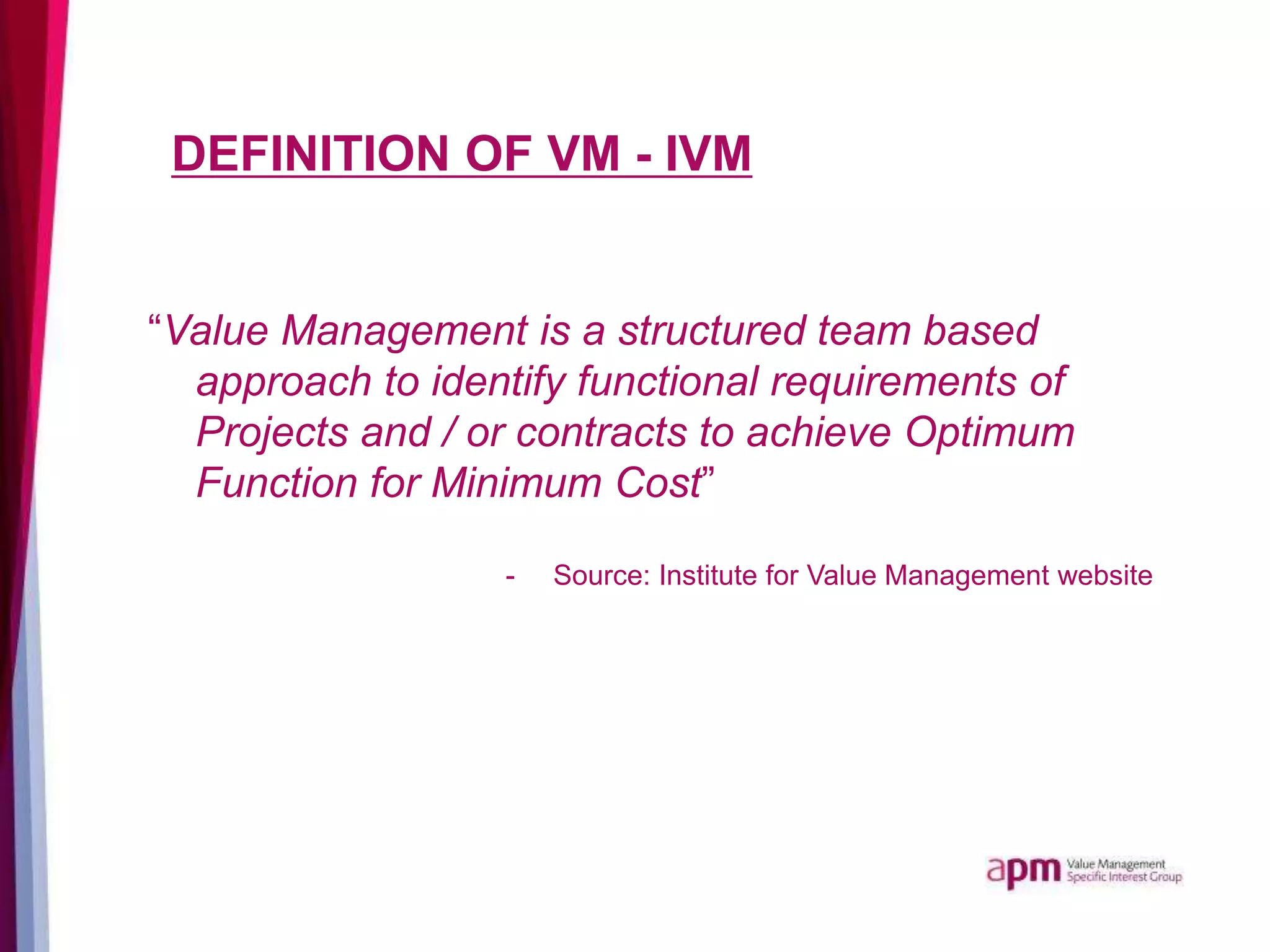 DEFINITION OF VM - IVM
“Value Management is a structured team based
approach to identify functional requirements of
Projects and / or contracts to achieve Optimum
Function for Minimum Cost”
- Source: Institute for Value Management website
 