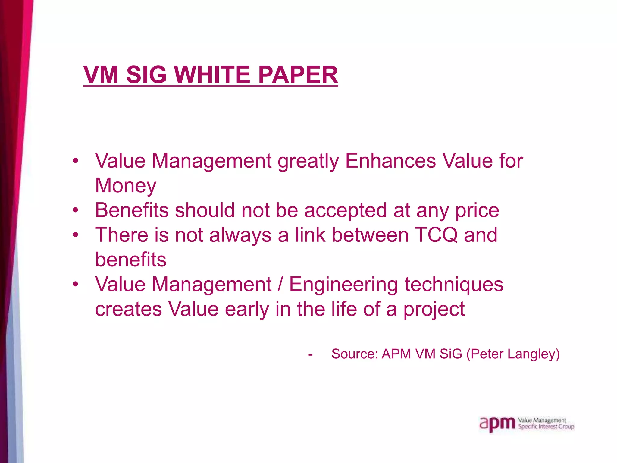 VM SIG WHITE PAPER
• Value Management greatly Enhances Value for
Money
• Benefits should not be accepted at any price
• There is not always a link between TCQ and
benefits
• Value Management / Engineering techniques
creates Value early in the life of a project
- Source: APM VM SiG (Peter Langley)
 
