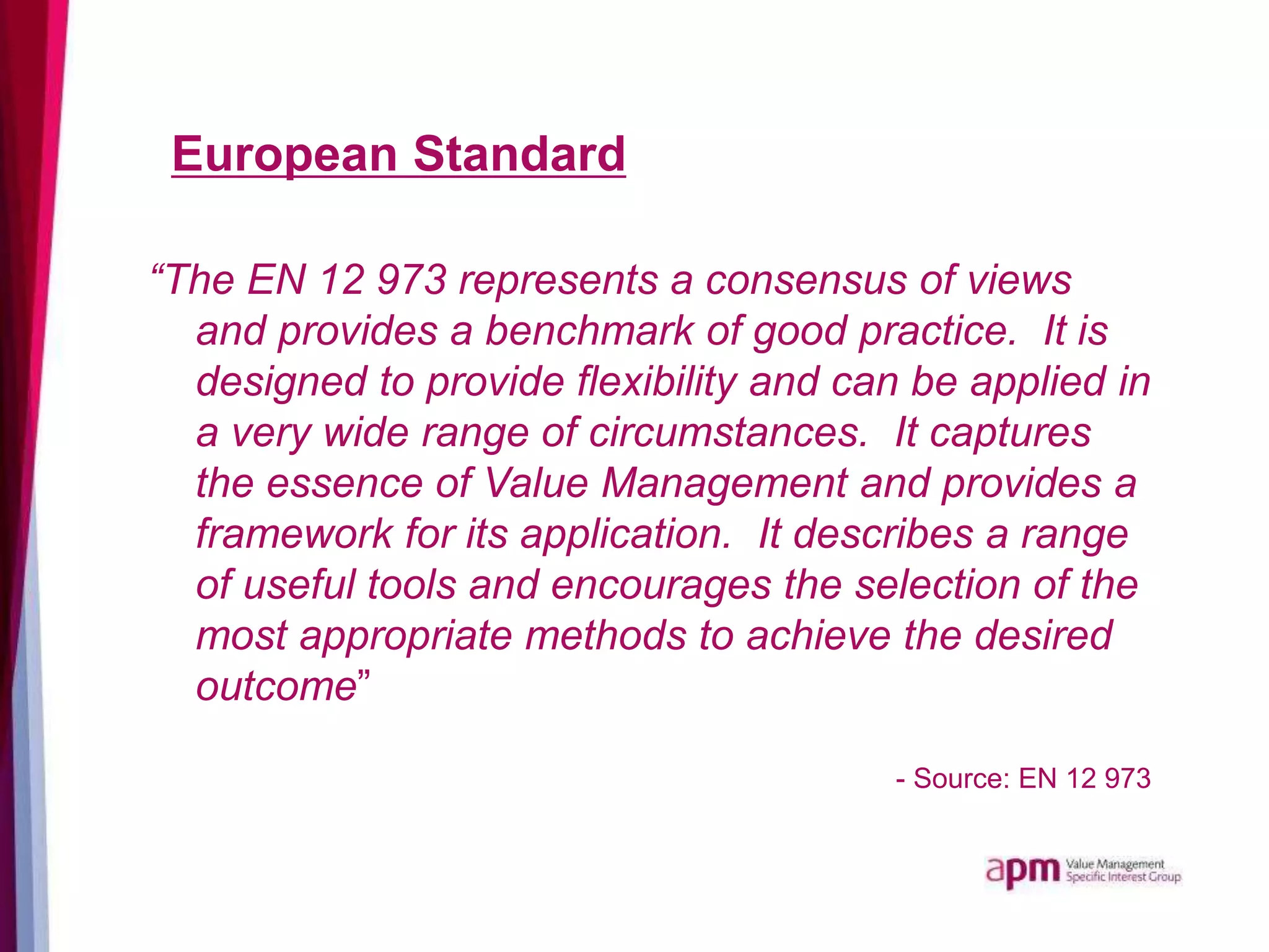 European Standard
“The EN 12 973 represents a consensus of views
and provides a benchmark of good practice. It is
designed to provide flexibility and can be applied in
a very wide range of circumstances. It captures
the essence of Value Management and provides a
framework for its application. It describes a range
of useful tools and encourages the selection of the
most appropriate methods to achieve the desired
outcome”
- Source: EN 12 973
 