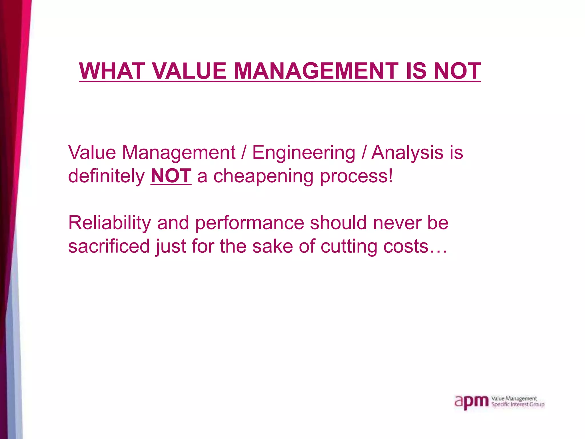 WHAT VALUE MANAGEMENT IS NOT
Value Management / Engineering / Analysis is
definitely NOT a cheapening process!
Reliability and performance should never be
sacrificed just for the sake of cutting costs…
 