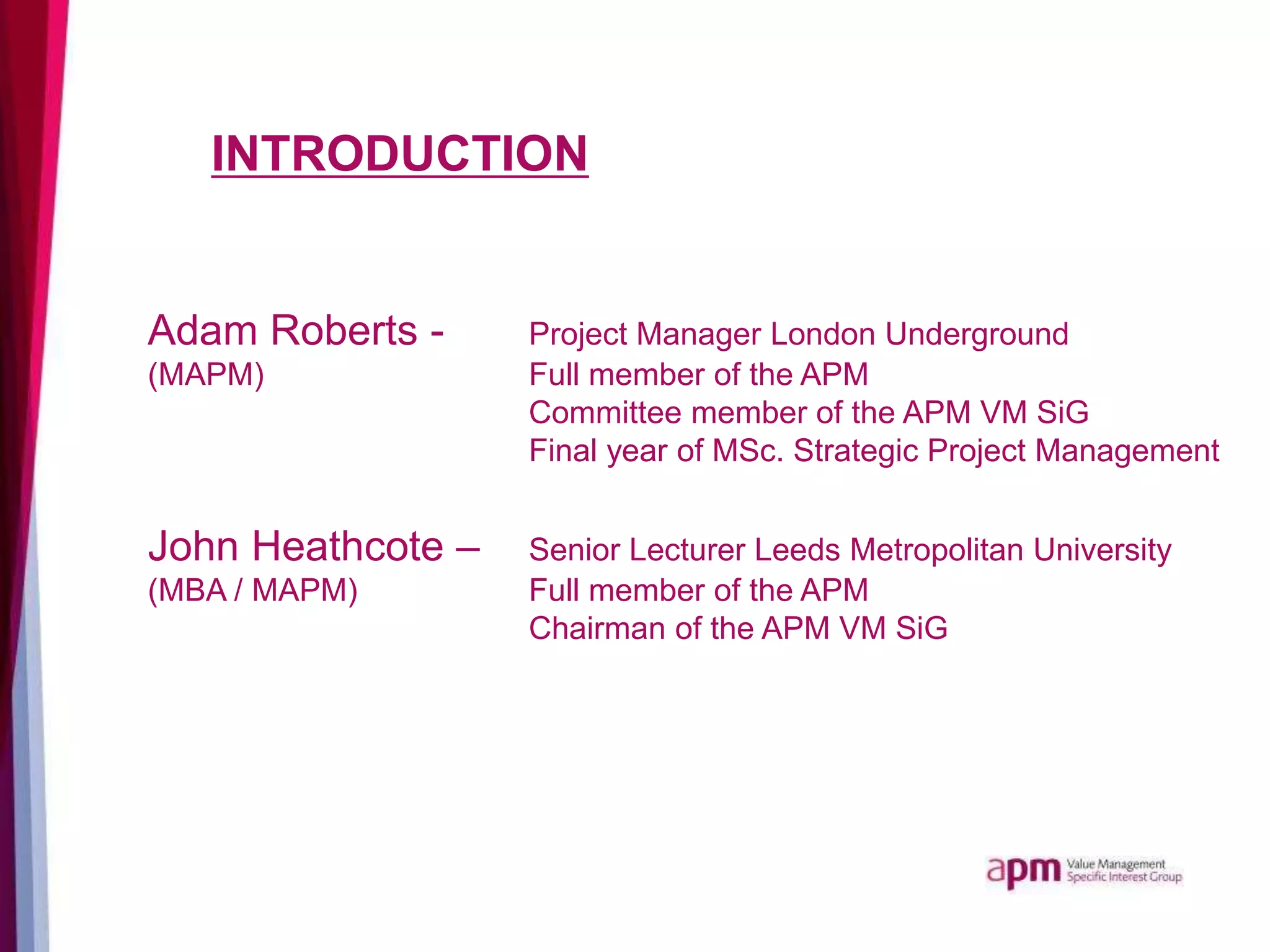 INTRODUCTION
Adam Roberts - Project Manager London Underground
(MAPM) Full member of the APM
Committee member of the APM VM SiG
Final year of MSc. Strategic Project Management
John Heathcote – Senior Lecturer Leeds Metropolitan University
(MBA / MAPM) Full member of the APM
Chairman of the APM VM SiG
 