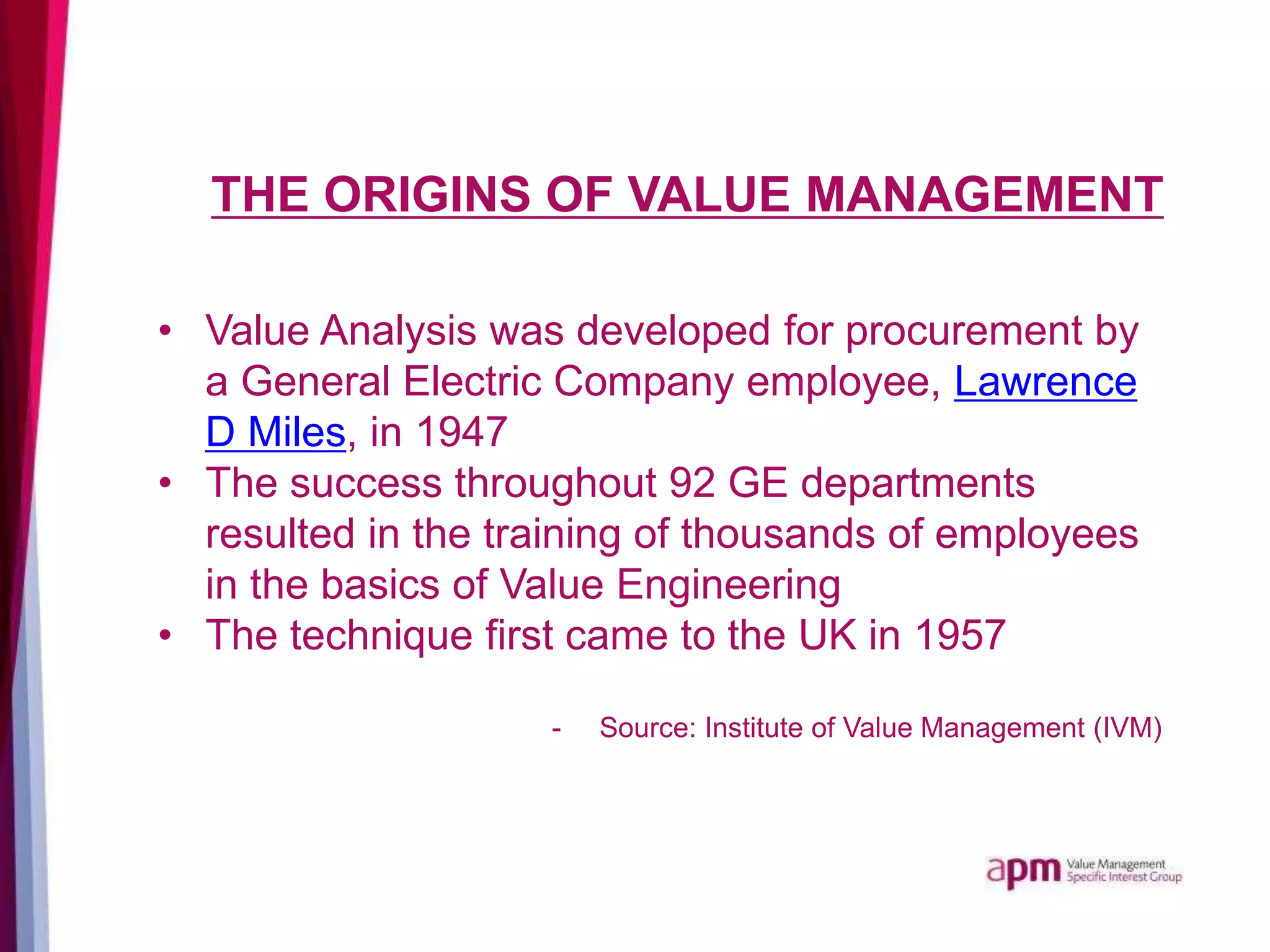 THE ORIGINS OF VALUE MANAGEMENT
• Value Analysis was developed for procurement by
a General Electric Company employee, Lawrence
D Miles, in 1947
• The success throughout 92 GE departments
resulted in the training of thousands of employees
in the basics of Value Engineering
• The technique first came to the UK in 1957
- Source: Institute of Value Management (IVM)
 