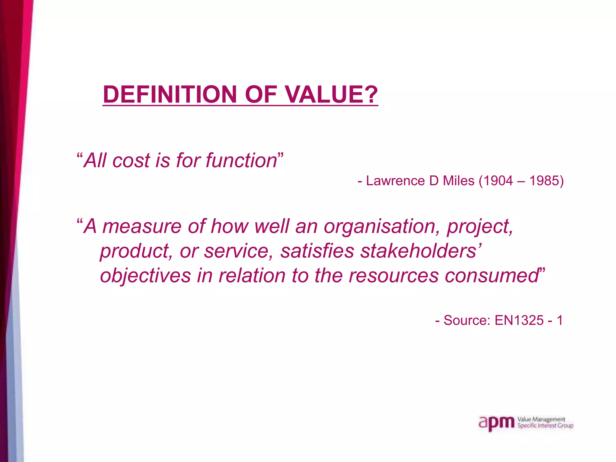 DEFINITION OF VALUE?
“All cost is for function”
- Lawrence D Miles (1904 – 1985)
“A measure of how well an organisation, project,
product, or service, satisfies stakeholders’
objectives in relation to the resources consumed”
- Source: EN1325 - 1
 