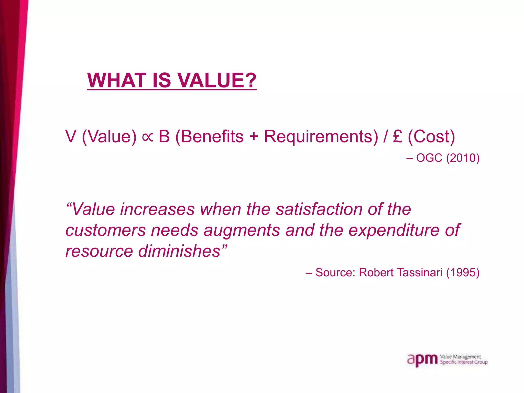 WHAT IS VALUE?
V (Value) ∝ B (Benefits + Requirements) / £ (Cost)
– OGC (2010)
“Value increases when the satisfaction of the
customers needs augments and the expenditure of
resource diminishes”
– Source: Robert Tassinari (1995)
 