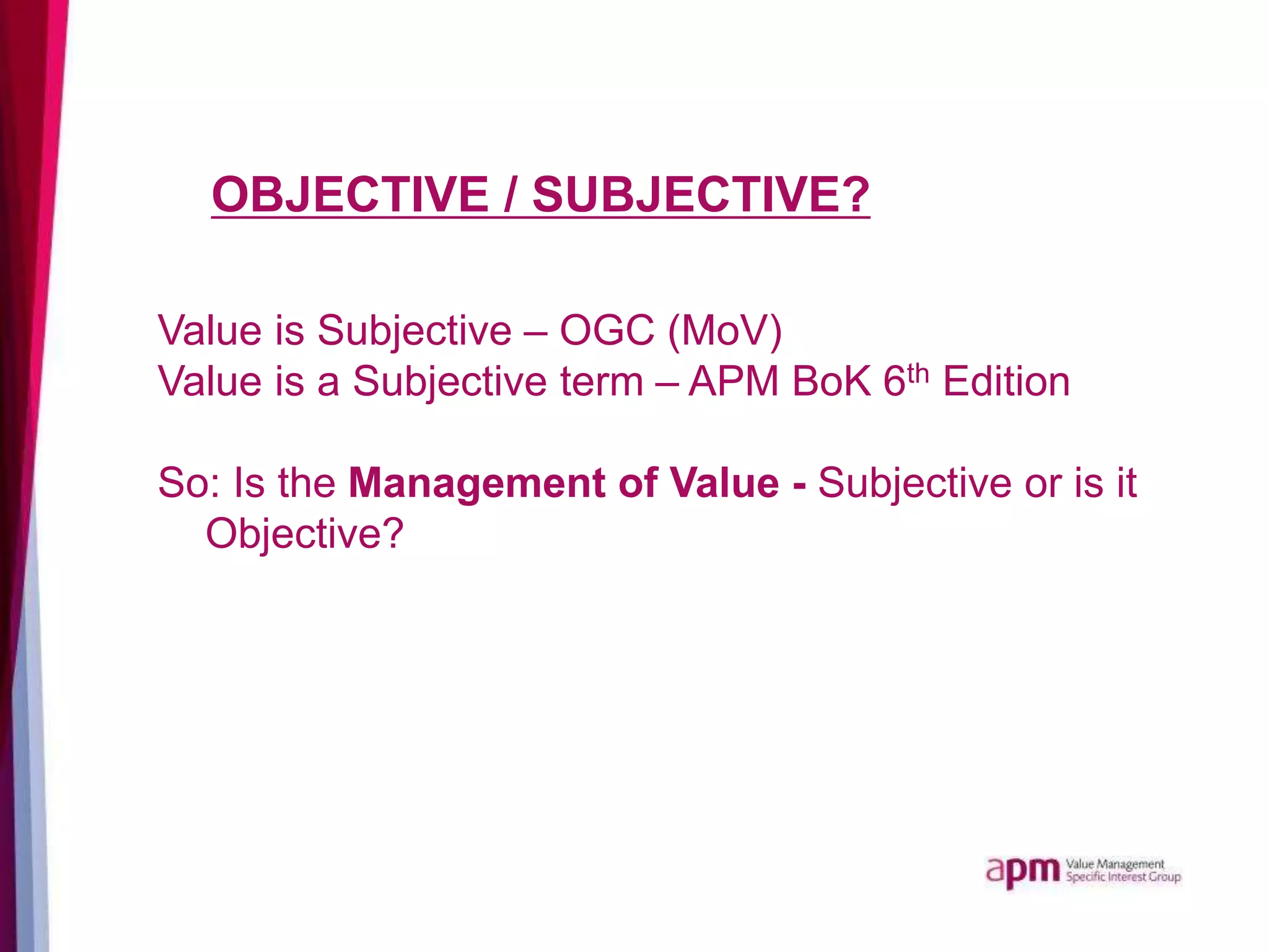 OBJECTIVE / SUBJECTIVE?
Value is Subjective – OGC (MoV)
Value is a Subjective term – APM BoK 6th Edition
So: Is the Management of Value - Subjective or is it
Objective?
 