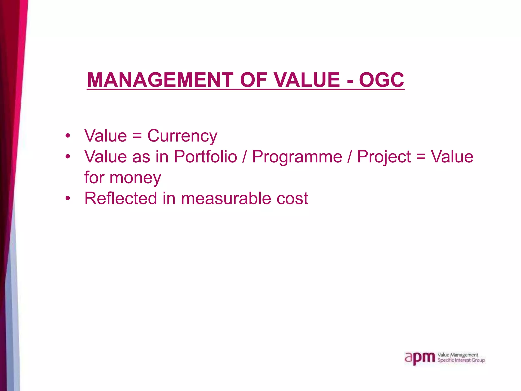 MANAGEMENT OF VALUE - OGC
• Value = Currency
• Value as in Portfolio / Programme / Project = Value
for money
• Reflected in measurable cost
 