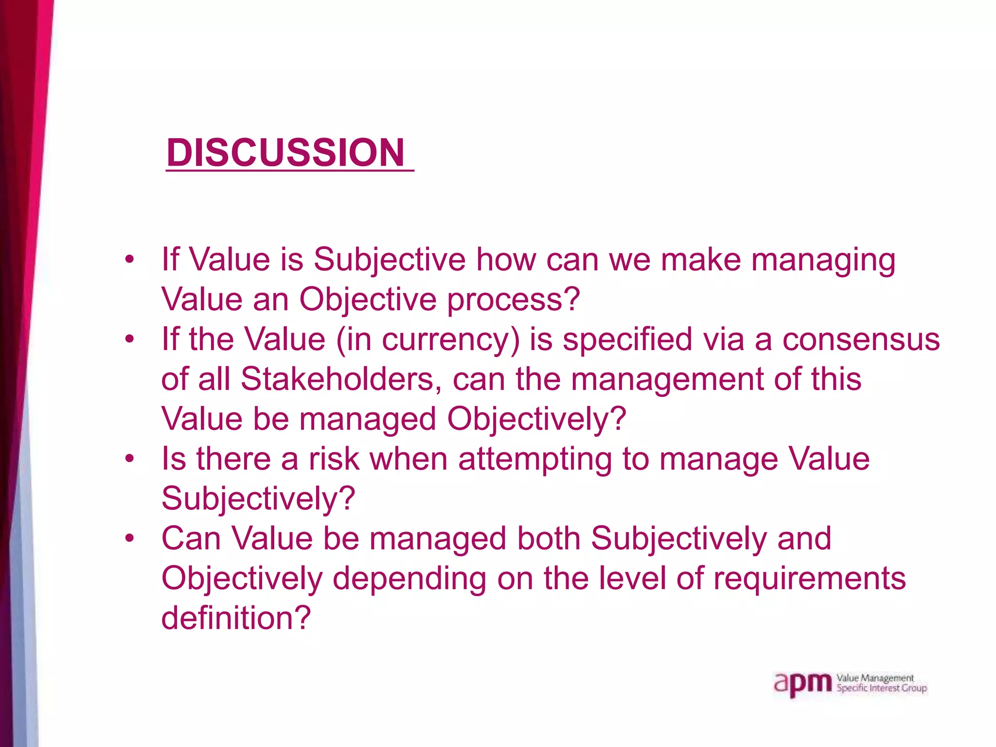 DISCUSSION
• If Value is Subjective how can we make managing
Value an Objective process?
• If the Value (in currency) is specified via a consensus
of all Stakeholders, can the management of this
Value be managed Objectively?
• Is there a risk when attempting to manage Value
Subjectively?
• Can Value be managed both Subjectively and
Objectively depending on the level of requirements
definition?
 