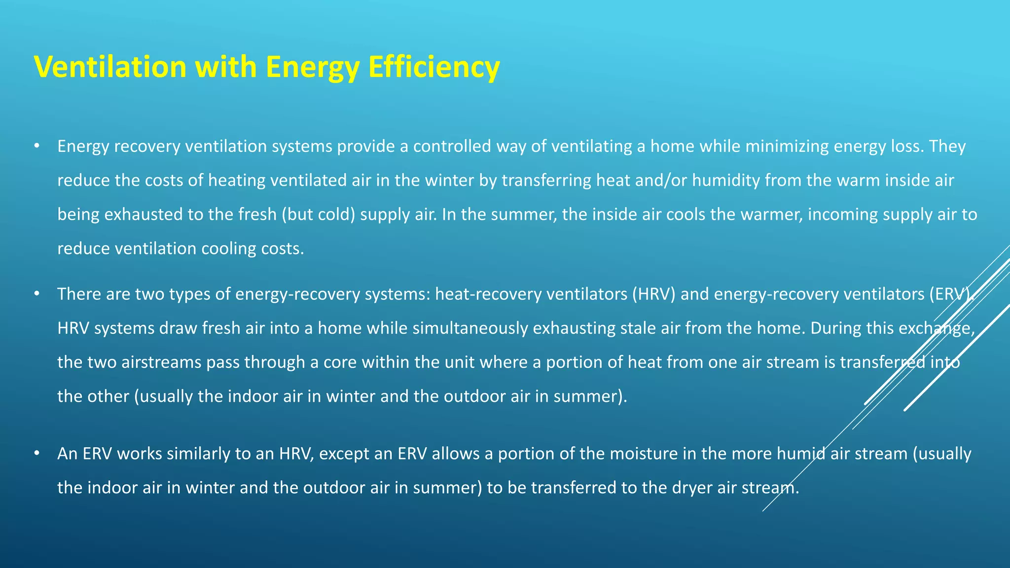 Ventilation with Energy Efficiency
• Energy recovery ventilation systems provide a controlled way of ventilating a home while minimizing energy loss. They
reduce the costs of heating ventilated air in the winter by transferring heat and/or humidity from the warm inside air
being exhausted to the fresh (but cold) supply air. In the summer, the inside air cools the warmer, incoming supply air to
reduce ventilation cooling costs.
• There are two types of energy-recovery systems: heat-recovery ventilators (HRV) and energy-recovery ventilators (ERV).
HRV systems draw fresh air into a home while simultaneously exhausting stale air from the home. During this exchange,
the two airstreams pass through a core within the unit where a portion of heat from one air stream is transferred into
the other (usually the indoor air in winter and the outdoor air in summer).
• An ERV works similarly to an HRV, except an ERV allows a portion of the moisture in the more humid air stream (usually
the indoor air in winter and the outdoor air in summer) to be transferred to the dryer air stream.
 