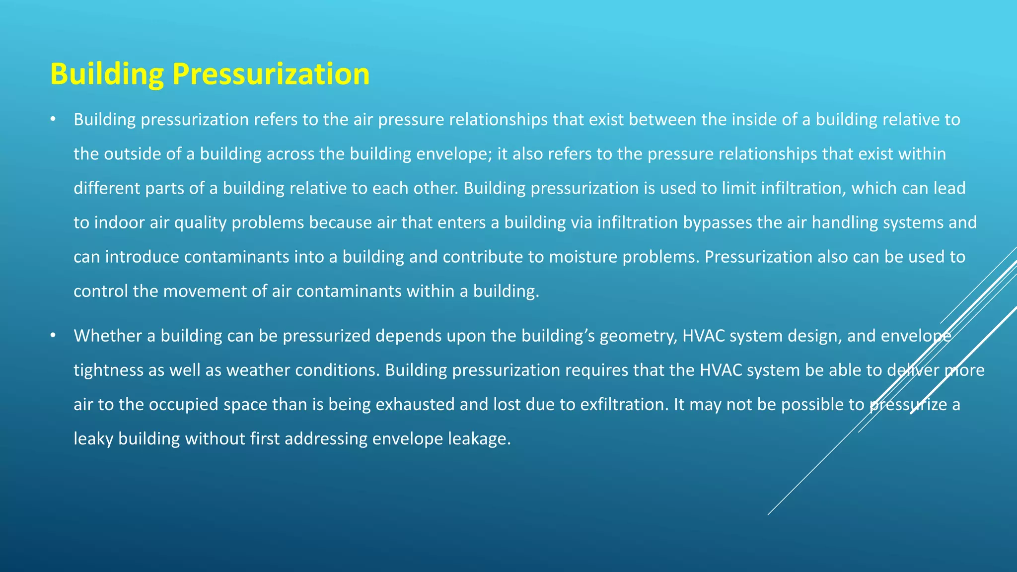 Building Pressurization
• Building pressurization refers to the air pressure relationships that exist between the inside of a building relative to
the outside of a building across the building envelope; it also refers to the pressure relationships that exist within
different parts of a building relative to each other. Building pressurization is used to limit infiltration, which can lead
to indoor air quality problems because air that enters a building via infiltration bypasses the air handling systems and
can introduce contaminants into a building and contribute to moisture problems. Pressurization also can be used to
control the movement of air contaminants within a building.
• Whether a building can be pressurized depends upon the building’s geometry, HVAC system design, and envelope
tightness as well as weather conditions. Building pressurization requires that the HVAC system be able to deliver more
air to the occupied space than is being exhausted and lost due to exfiltration. It may not be possible to pressurize a
leaky building without first addressing envelope leakage.
 