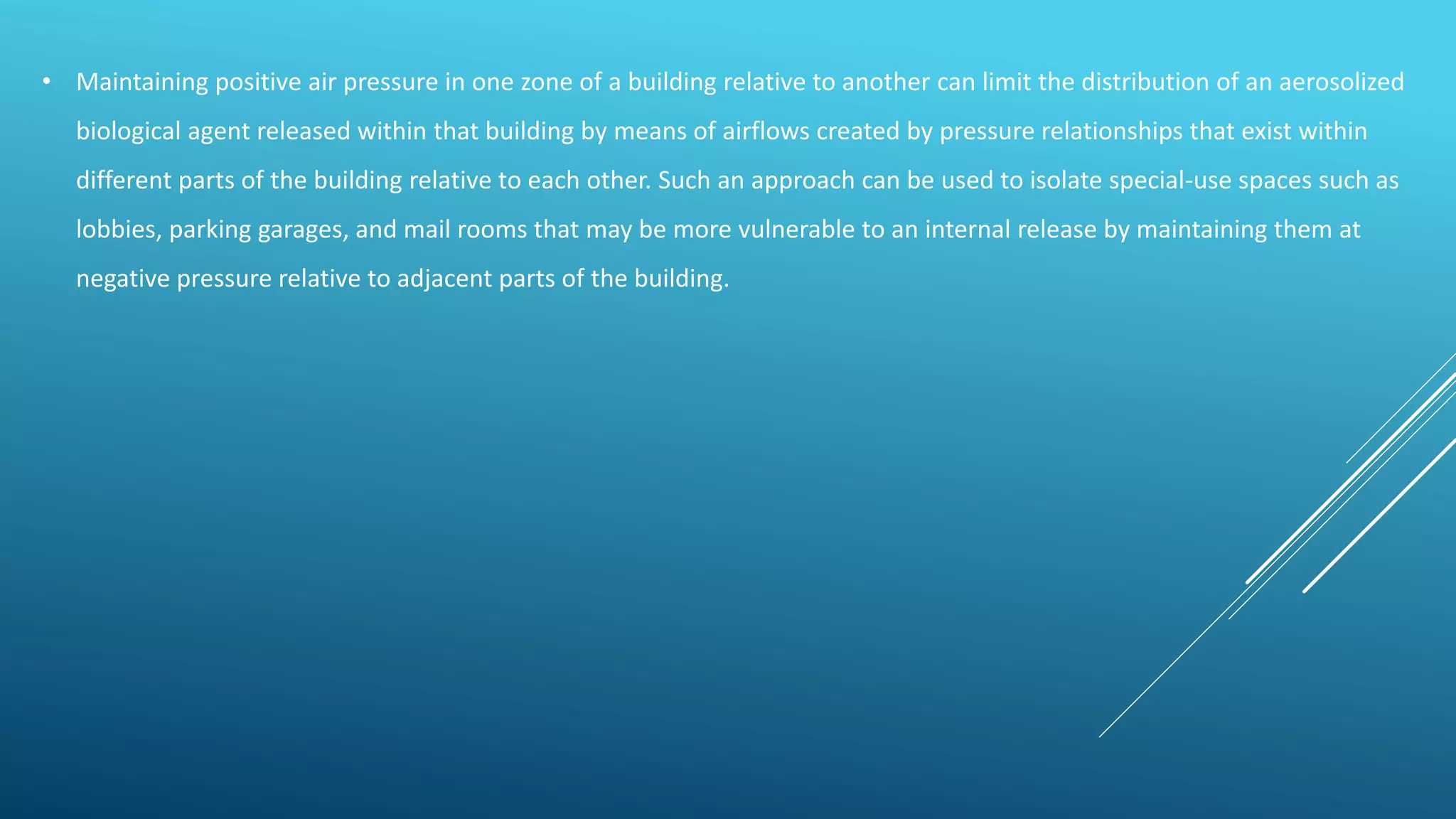 • Maintaining positive air pressure in one zone of a building relative to another can limit the distribution of an aerosolized
biological agent released within that building by means of airflows created by pressure relationships that exist within
different parts of the building relative to each other. Such an approach can be used to isolate special-use spaces such as
lobbies, parking garages, and mail rooms that may be more vulnerable to an internal release by maintaining them at
negative pressure relative to adjacent parts of the building.
 