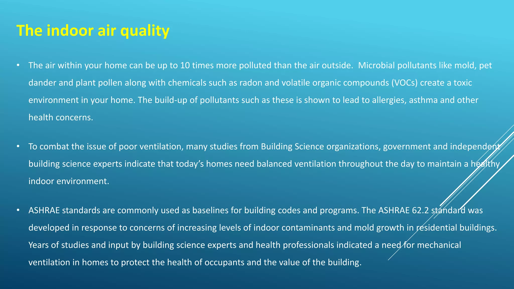 The indoor air quality
• The air within your home can be up to 10 times more polluted than the air outside. Microbial pollutants like mold, pet
dander and plant pollen along with chemicals such as radon and volatile organic compounds (VOCs) create a toxic
environment in your home. The build-up of pollutants such as these is shown to lead to allergies, asthma and other
health concerns.
• To combat the issue of poor ventilation, many studies from Building Science organizations, government and independent
building science experts indicate that today’s homes need balanced ventilation throughout the day to maintain a healthy
indoor environment.
• ASHRAE standards are commonly used as baselines for building codes and programs. The ASHRAE 62.2 standard was
developed in response to concerns of increasing levels of indoor contaminants and mold growth in residential buildings.
Years of studies and input by building science experts and health professionals indicated a need for mechanical
ventilation in homes to protect the health of occupants and the value of the building.
 