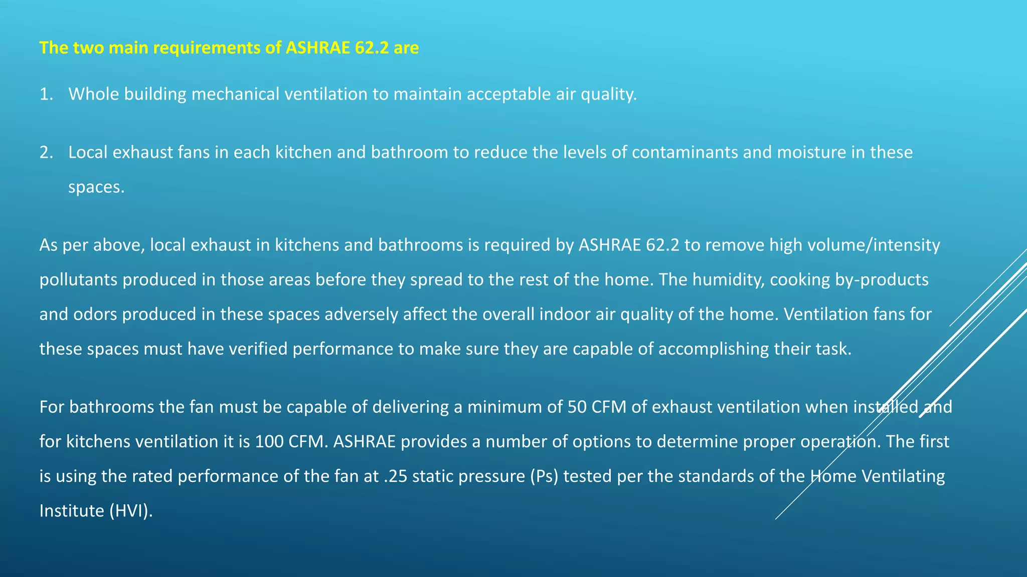The two main requirements of ASHRAE 62.2 are
1. Whole building mechanical ventilation to maintain acceptable air quality.
2. Local exhaust fans in each kitchen and bathroom to reduce the levels of contaminants and moisture in these
spaces.
As per above, local exhaust in kitchens and bathrooms is required by ASHRAE 62.2 to remove high volume/intensity
pollutants produced in those areas before they spread to the rest of the home. The humidity, cooking by-products
and odors produced in these spaces adversely affect the overall indoor air quality of the home. Ventilation fans for
these spaces must have verified performance to make sure they are capable of accomplishing their task.
For bathrooms the fan must be capable of delivering a minimum of 50 CFM of exhaust ventilation when installed and
for kitchens ventilation it is 100 CFM. ASHRAE provides a number of options to determine proper operation. The first
is using the rated performance of the fan at .25 static pressure (Ps) tested per the standards of the Home Ventilating
Institute (HVI).
 