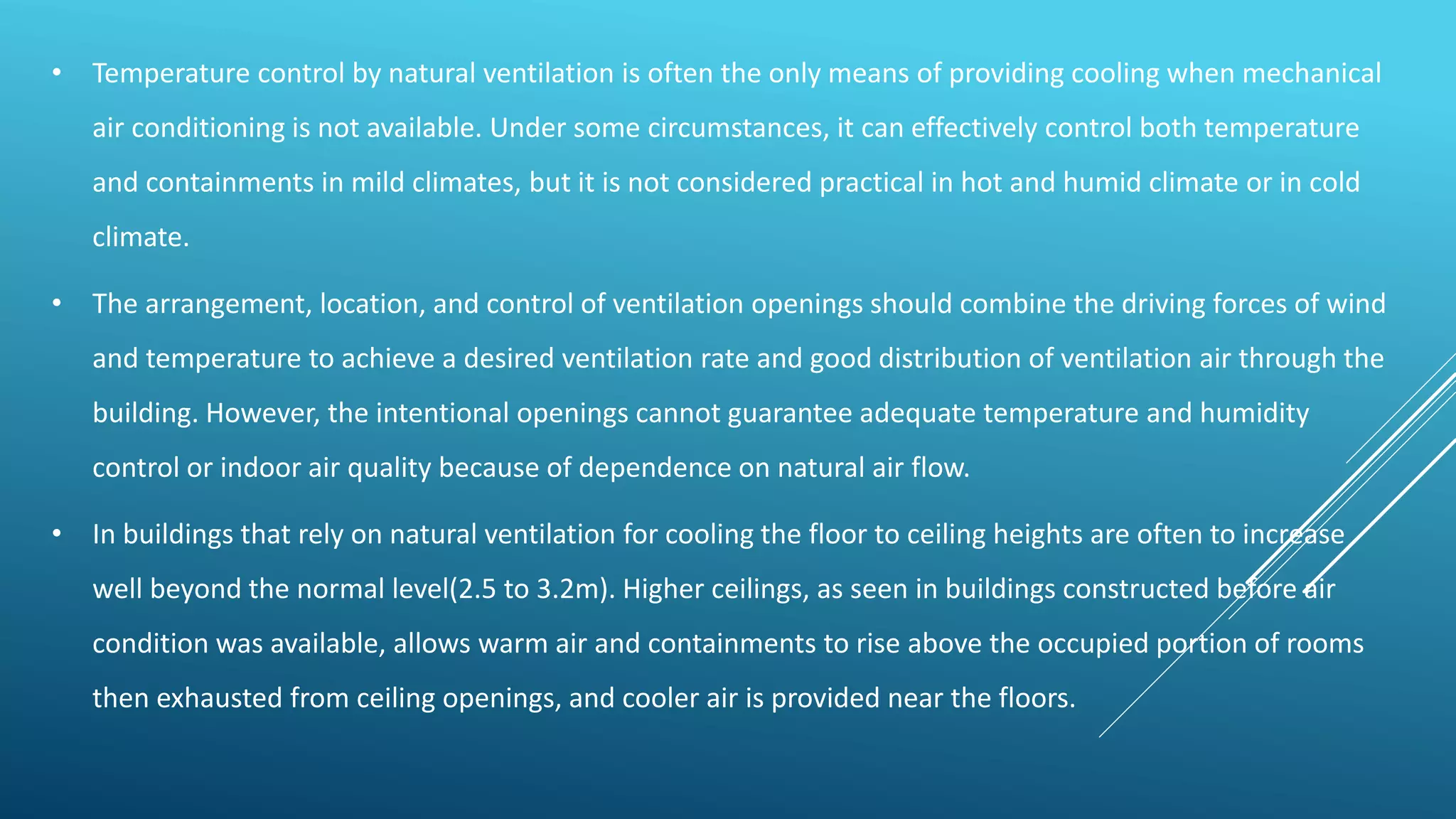 • Temperature control by natural ventilation is often the only means of providing cooling when mechanical
air conditioning is not available. Under some circumstances, it can effectively control both temperature
and containments in mild climates, but it is not considered practical in hot and humid climate or in cold
climate.
• The arrangement, location, and control of ventilation openings should combine the driving forces of wind
and temperature to achieve a desired ventilation rate and good distribution of ventilation air through the
building. However, the intentional openings cannot guarantee adequate temperature and humidity
control or indoor air quality because of dependence on natural air flow.
• In buildings that rely on natural ventilation for cooling the floor to ceiling heights are often to increase
well beyond the normal level(2.5 to 3.2m). Higher ceilings, as seen in buildings constructed before air
condition was available, allows warm air and containments to rise above the occupied portion of rooms
then exhausted from ceiling openings, and cooler air is provided near the floors.
 