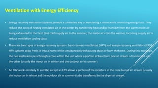 Ventilation with Energy Efficiency
• Energy recovery ventilation systems provide a controlled way of ventilating a home while minimizing energy loss. They
reduce the costs of heating ventilated air in the winter by transferring heat and/or humidity from the warm inside air
being exhausted to the fresh (but cold) supply air. In the summer, the inside air cools the warmer, incoming supply air to
reduce ventilation cooling costs.
• There are two types of energy-recovery systems: heat-recovery ventilators (HRV) and energy-recovery ventilators (ERV).
HRV systems draw fresh air into a home while simultaneously exhausting stale air from the home. During this exchange,
the two airstreams pass through a core within the unit where a portion of heat from one air stream is transferred into
the other (usually the indoor air in winter and the outdoor air in summer).
• An ERV works similarly to an HRV, except an ERV allows a portion of the moisture in the more humid air stream (usually
the indoor air in winter and the outdoor air in summer) to be transferred to the dryer air stream.
 