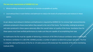 The two main requirements of ASHRAE 62.2 are
1. Whole building mechanical ventilation to maintain acceptable air quality.
2. Local exhaust fans in each kitchen and bathroom to reduce the levels of contaminants and moisture in these
spaces.
As per above, local exhaust in kitchens and bathrooms is required by ASHRAE 62.2 to remove high volume/intensity
pollutants produced in those areas before they spread to the rest of the home. The humidity, cooking by-products
and odors produced in these spaces adversely affect the overall indoor air quality of the home. Ventilation fans for
these spaces must have verified performance to make sure they are capable of accomplishing their task.
For bathrooms the fan must be capable of delivering a minimum of 50 CFM of exhaust ventilation when installed and
for kitchens ventilation it is 100 CFM. ASHRAE provides a number of options to determine proper operation. The first
is using the rated performance of the fan at .25 static pressure (Ps) tested per the standards of the Home Ventilating
Institute (HVI).
 