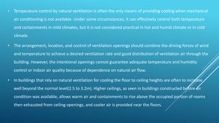 • Temperature control by natural ventilation is often the only means of providing cooling when mechanical
air conditioning is not available. Under some circumstances, it can effectively control both temperature
and containments in mild climates, but it is not considered practical in hot and humid climate or in cold
climate.
• The arrangement, location, and control of ventilation openings should combine the driving forces of wind
and temperature to achieve a desired ventilation rate and good distribution of ventilation air through the
building. However, the intentional openings cannot guarantee adequate temperature and humidity
control or indoor air quality because of dependence on natural air flow.
• In buildings that rely on natural ventilation for cooling the floor to ceiling heights are often to increase
well beyond the normal level(2.5 to 3.2m). Higher ceilings, as seen in buildings constructed before air
condition was available, allows warm air and containments to rise above the occupied portion of rooms
then exhausted from ceiling openings, and cooler air is provided near the floors.
 