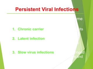 Persistent Viral Infections
3 types of persistent viral infection (some
overlap):
1. Chronic carrier - eg. Hepatitis B; results
in chronic illness
2. Latent infection - eg. Herpesviridae;
result in symptomatic or asymptomatic
shedding
3. Slow virus infections - due to prolonged
incubation period (eg. Measles virus and
SSPE)
 