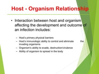 Host - Organism Relationship
• Interaction between host and organism
affecting the development and outcome of
an infection includes:
– Host’s primary physical barriers
– Host’s immunologic ability to control and eliminate the
invading organisms
– Organism’s ability to evade, destruction/virulence
– Ability of organism to spread in the body
 