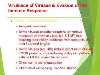 Virulence of Viruses & Evasion of the
Immune Response
 Poorly understood processes:
 Antigenic variation
 Some viruses encode receptors for various
mediators of immunity (eg. IL1 & TNF) thus
blocking their ability to interact with receptors on
their intended targets
 Some viruses (eg. HIV) reduce expression of class
I MHC proteins, thus reducing ability of cytotoxic T
cells to kill the virus-infected cells
 Direct cell-to-cell propagation
 Attenuated viruses (eg. Vaccine strains)
 