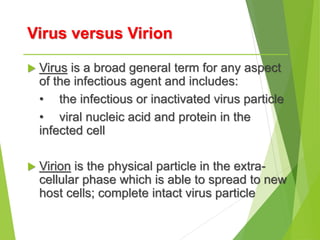 Virus versus Virion
 Virus is a broad general term for any aspect
of the infectious agent and includes:
• the infectious or inactivated virus particle
• viral nucleic acid and protein in the
infected cell
 Virion is the physical particle in the extra-
cellular phase which is able to spread to new
host cells; complete intact virus particle
 