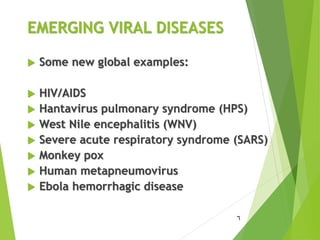 EMERGING VIRAL DISEASES
 Some new global examples:
 HIV/AIDS
 Hantavirus pulmonary syndrome (HPS)
 West Nile encephalitis (WNV)
 Severe acute respiratory syndrome (SARS)
 Monkey pox
 Human metapneumovirus
 Ebola hemorrhagic disease
6
 