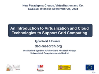 1/16
Distributed Systems Architecture Research Group
Universidad Complutense de Madrid
An Introduction to Virtualization and Cloud
Technologies to Support Grid Computing
Ignacio M. Llorente
New Paradigms: Clouds, Virtualization and Co.
EGEE08, Istanbul, September 25, 2008
 