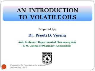 Prepared by,
Dr. Preeti D. Verma
Asst. Professor, Department of Pharmacognosy
L. M. College of Pharmacy, AhmedabadAhmedabad..
AN INTRODUCTIONAN INTRODUCTIONAN INTRODUCTIONAN INTRODUCTION
TO VOLATILE OILSTO VOLATILE OILS
1
Prepared by Dr. Preeti Verma for academic
purpose only, LMCP
 