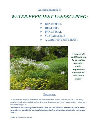 An introduction to

WATER-EFFICIENT LANDSCAPING:
                                        BEAUTIFUL
                                        HEALTHY
                                        PRACTICAL
                                        SUSTAINABLE
                                        A GOOD INVESTMENT!



                                                                            Trees, shrubs
                                                                          and flowers can
                                                                           be a beautiful
                                                                             alternative
                                                                                and/or
                                                                           complement to
                                                                            conventional
                                                                             cool season
                                                                               grasses.




                                        Summary
This electronic brochure provides ideas and information that we think will be useful for many
people with a basic knowledge of gardening and landscaping. The primary question that we want
to answer for you is:
How can I have landscape and/or lawn areas that are beautiful, enhance the value of my
property, are suitable for our local climate and will be simple to maintain at a reasonable
cost?

Some key points below are:
 