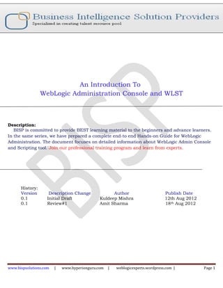 An Introduction To
                 WebLogic Administration Console and WLST



Description:
   BISP is committed to provide BEST learning material to the beginners and advance learners.
In the same series, we have prepared a complete end-to end Hands-on Guide for WebLogic
Administration. The document focuses on detailed information about WebLogic Admin Console
and Scripting tool. Join our professional training program and learn from experts.




      History:
      Version        Description Change             Author                      Publish Date
      0.1           Initial Draft             Kuldeep Mishra                    12th Aug 2012
      0.1           Review#1                  Amit Sharma                       18th Aug 2012




www.bispsolutions.com   |   www.hyperionguru.com   |   weblogicexperts.wordpress.com |          Page 1
 