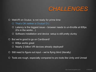 CHALLENGES
 WebVR on Oculus is not ready for prime time
 That’s OK neither is Oculus! D-)
 Latency is the biggest issue – browser needs to un-throttle at 60fps (It’s in the works…)
 Software installation and device setup is still pretty clunky
 GearVR requires hybrid native/mobile – uses custom sensor
 But we’re good to go on Cardboard!
 60fps works great
 Nearly 2 billion VR devices already deployed
 500k+ Cardboard headsets shipped
 Still need to figure out input – we’re flying blind (literally)
 Tools are rough, especially compared to pro tools like Unity and Unreal
1/16/2015http://www.tonyparisi.com
 