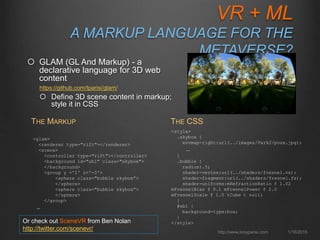 VR + ML
A MARKUP LANGUAGE FOR THE
METAVERSE
1/16/2015http://www.tonyparisi.com
 GLAM (GL And Markup) - a
declarative language for 3D web
content
https://github.com/tparisi/glam/
 Define 3D scene content in markup;
style it in CSS
<glam>
<renderer type="rift"></renderer>
<scene>
<controller type="rift"></controller>
<background id="sb1" class="skybox">
</background>
<group y ='1' z='-3'>
<sphere class="bubble skybox”>
</sphere>
<sphere class="bubble skybox”>
</sphere>
</group>
…
THE MARKUP
<style>
.skybox {
envmap-right:url(../images/Park2/posx.jpg);
…
}
.bubble {
radius:.5;
shader-vertex:url(../shaders/fresnel.vs);
shader-fragment:url(../shaders/fresnel.fs);
shader-uniforms:mRefractionRatio f 1.02
mFresnelBias f 0.1 mFresnelPower f 2.0
mFresnelScale f 1.0 tCube t null;
}
#sb1 {
background-type:box;
}
</style>
THE CSS
Or check out SceneVR from Ben Nolan
http://twitter.com/scenevr/
 