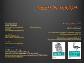 KEEP IN TOUCH
http://www.tonyparisi.com 1/16/2015
CONTACT
tparisi@gmail.com
skype: auradeluxe
http://twitter.com/auradeluxe http://www.tonypa
risi.com/
http://www.learningwebgl.com/
GET THE BOOKS!
WebGL: Up and Running
http://www.amazon.com/dp/144932357X
Programming 3D Applications with HTML and WebGL
http://www.amazon.com/Programming-Applications-HTML5-WebGL-
Visualization/dp/1449362966
GET VIZI
https://github.com/tparisi/Vizi
MEETUPS
http://www.meetup.com/WebGL-Developers-Meetup/
http://www.meetup.com/Web-VR/
BOOK CODE
https://github.com/tparisi/WebGLBook
https://github.com/tparisi/Programming3DApplications
GET GLAM
http://www.glamjs.org/
https://github.com/tparisi/glam/
WORK
http://www.thirdeye.gl/
CREDS
Co-creator, VRML and X3D
 