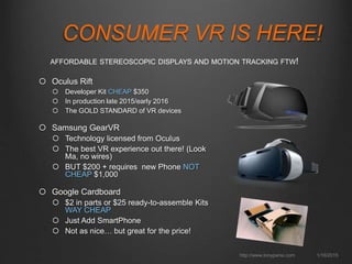 CONSUMER VR IS HERE!
1/16/2015http://www.tonyparisi.com
 Oculus Rift
 Developer Kit CHEAP $350
 In production late 2015/early 2016
 The GOLD STANDARD of VR devices
 Samsung GearVR
 Technology licensed from Oculus
 The best VR experience out there! (Look
Ma, no wires)
 BUT $200 + requires new Phone NOT
CHEAP $1,000
 Google Cardboard
 $2 in parts or $25 ready-to-assemble Kits
WAY CHEAP
 Just Add SmartPhone
 Not as nice… but great for the price!
AFFORDABLE STEREOSCOPIC DISPLAYS AND MOTION TRACKING FTW!
 