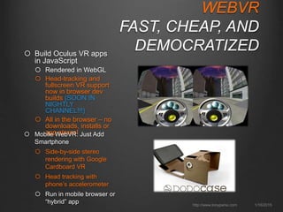 WEBVR
FAST, CHEAP, AND
DEMOCRATIZED
 Build Oculus VR apps in
JavaScript
 Rendered in WebGL
 Head-tracking and fullscreen
VR support now in browser
dev builds (SOON IN
NIGHTLY CHANNEL!!!)
 All in the browser – no
downloads, installs or app
stores!
1/16/2015http://www.tonyparisi.com
 Mobile WebVR: Just Add
Smartphone
 Side-by-side stereo
rendering with Google
Cardboard VR
 Head tracking with phone’s
accelerometer
 Run in mobile browser or
“hybrid” app
 