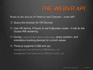 THE WEBVR API
1/16/2015http://www.tonyparisi.com
RUNS IN DEV BUILDS OF FIREFOX AND CHROME – SAME API
 Query the browser for VR Devices
 Use VR device, if found, to set Fullscreen mode – it will do the
Oculus Rift rendering
 During requestAnimationFrame, query position- and
orientation-tracking devices for current values
 Three.js supports it (r68 and up)
examples/js/effects/VREffect.js
examples/js/controls/VRControls.js
 