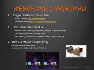 WEBVR AND CARDBOARD
 Google Cardboard showcase
 Mobile Chrome http://g.co/chromevr
 Desktop Chrome http://vr.chromeexperiments.com/
 Even easier than Oculus…
 Render WebGL side-by-side stereo (no need to query devices)
 Use existing browser fullscreen mode
 Use existing browser device orientation API for head tracking
 Three.js makes it super easy
examples/js/effects/StereoEffect.js
examples/js/controls/DeviceOrientationControls.js
1/16/2015http://www.tonyparisi.com
 
